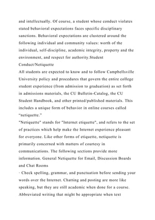 and intellectually. Of course, a student whose conduct violates
stated behavioral expectations faces specific disciplinary
sanctions. Behavioral expectations are clustered around the
following individual and community values: worth of the
individual, self-discipline, academic integrity, property and the
environment, and respect for authority.Student
Conduct/Netiquette
All students are expected to know and to follow Campbellsville
University policy and procedures that govern the entire college
student experience (from admission to graduation) as set forth
in admissions materials, the CU Bulletin-Catalog, the CU
Student Handbook, and other printed/published materials. This
includes a unique form of behavior in online courses called
“netiquette.”
"Netiquette" stands for "Internet etiquette", and refers to the set
of practices which help make the Internet experience pleasant
for everyone. Like other forms of etiquette, netiquette is
primarily concerned with matters of courtesy in
communications. The following sections provide more
information. General Netiquette for Email, Discussion Boards
and Chat Rooms
· Check spelling, grammar, and punctuation before sending your
words over the Internet. Chatting and posting are more like
speaking, but they are still academic when done for a course.
Abbreviated writing that might be appropriate when text
 