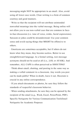 messaging might NOT be appropriate in an email. Also, avoid
using all lower case words. Clear writing is a form of common
courtesy and good manners.
· Write so that the recipient will not attribute unintended
nonverbal meanings into the verbal message. Being online will
not allow you to use non-verbal cues that are common in face-
to-face discussion (i.e. tone of voice, winks, facial expressions).
Sarcasm or jokes could be misunderstood. Use your common
sense and avoid saying things that MIGHT be offensive to
others.
· Emoticons are sometimes acceptable, but if others do not
know what they mean, they become useless. Better to use
straightforward language. In a formal setting, text-message
acronyms should not be used at all (i.e., LOL or AFAIK). And
remember, ALL CAPS is often perceived as SHOUTING!
· Think about email, chatting, and posting in the same way as
making a verbal comment in a classroom. Any words you post
can be made public! When in doubt, leave it out. Decorum is
crucial in any online correspondence.
· If you attach documents or photos, be sure they follow the
standards of respectful classroom behavior.
· When sending attachments, be sure they can be opened by the
recipient of the email (e.g., Word, Excel, PowerPoint, PDF).
Specific Netiquette for Various Communication ToolsEmail
Netiquette for Academic Purposes
 