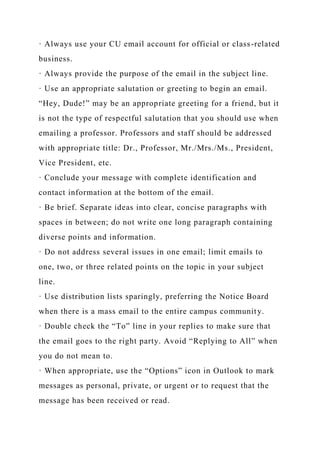 · Always use your CU email account for official or class-related
business.
· Always provide the purpose of the email in the subject line.
· Use an appropriate salutation or greeting to begin an email.
“Hey, Dude!” may be an appropriate greeting for a friend, but it
is not the type of respectful salutation that you should use when
emailing a professor. Professors and staff should be addressed
with appropriate title: Dr., Professor, Mr./Mrs./Ms., President,
Vice President, etc.
· Conclude your message with complete identification and
contact information at the bottom of the email.
· Be brief. Separate ideas into clear, concise paragraphs with
spaces in between; do not write one long paragraph containing
diverse points and information.
· Do not address several issues in one email; limit emails to
one, two, or three related points on the topic in your subject
line.
· Use distribution lists sparingly, preferring the Notice Board
when there is a mass email to the entire campus community.
· Double check the “To” line in your replies to make sure that
the email goes to the right party. Avoid “Replying to All” when
you do not mean to.
· When appropriate, use the “Options” icon in Outlook to mark
messages as personal, private, or urgent or to request that the
message has been received or read.
 