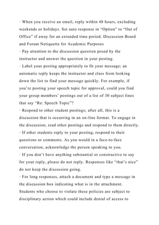 · When you receive an email, reply within 48 hours, excluding
weekends or holidays. Set auto response in “Option” to “Out of
Office” if away for an extended time period. Discussion Board
and Forum Netiquette for Academic Purposes
· Pay attention to the discussion question posed by the
instructor and answer the question in your posting.
· Label your posting appropriately to fit your message; an
automatic reply keeps the instructor and class from looking
down the list to find your message quickly. For example, if
you’re posting your speech topic for approval, could you find
your group members’ postings out of a list of 30 subject lines
that say “Re: Speech Topic”?
· Respond to other student postings; after all, this is a
discussion that is occurring in an on-line format. To engage in
the discussion, read other postings and respond to them directly.
· If other students reply to your posting, respond to their
questions or comments. As you would in a face-to-face
conversation, acknowledge the person speaking to you.
· If you don’t have anything substantial or constructive to say
for your reply, please do not reply. Responses like “that’s nice”
do not keep the discussion going.
· For long responses, attach a document and type a message in
the discussion box indicating what is in the attachment.
Students who choose to violate these policies are subject to
disciplinary action which could include denial of access to
 
