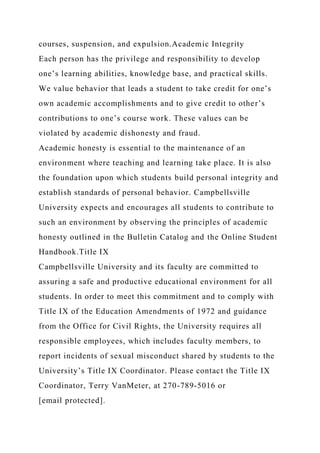 courses, suspension, and expulsion.Academic Integrity
Each person has the privilege and responsibility to develop
one’s learning abilities, knowledge base, and practical skills.
We value behavior that leads a student to take credit for one’s
own academic accomplishments and to give credit to other’s
contributions to one’s course work. These values can be
violated by academic dishonesty and fraud.
Academic honesty is essential to the maintenance of an
environment where teaching and learning take place. It is also
the foundation upon which students build personal integrity and
establish standards of personal behavior. Campbellsville
University expects and encourages all students to contribute to
such an environment by observing the principles of academic
honesty outlined in the Bulletin Catalog and the Online Student
Handbook.Title IX
Campbellsville University and its faculty are committed to
assuring a safe and productive educational environment for all
students. In order to meet this commitment and to comply with
Title IX of the Education Amendments of 1972 and guidance
from the Office for Civil Rights, the University requires all
responsible employees, which includes faculty members, to
report incidents of sexual misconduct shared by students to the
University’s Title IX Coordinator. Please contact the Title IX
Coordinator, Terry VanMeter, at 270-789-5016 or
[email protected].
 