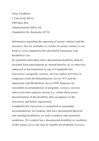 Terry VanMeter
1 University Drive
UPO Box 944
Administration Office 8A
Campbellsville, Kentucky 42718
Information regarding the reporting of sexual violence and the
resources that are available to victims of sexual violence is set
forth at: www.campbellsville.edu/titleIX.Americans with
Disabilities Act
No qualified individual with a documented disability shall be
excluded from participation in, denied benefits of, or otherwise
subjected to discrimination in any of Campbellsville
University’s programs, courses, services and/or activities in
compliance with the Rehabilitation Act of 1973 and the
Americans with Disabilities Act of 1990. Requests for
reasonable accommodations in programs, courses, services
and/or activities requires current (i.e. within three years)
documentation of the disability after acceptance to the
University and before registration.
Campbellsville University is committed to reasonable
accommodations for students who have documented physical
and learning disabilities, as well as medical and emotional
conditions. If a student has a documented disability or condition
of this nature, he or she may be eligible for disability services.
 
