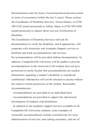 Documentation must be from a licensed professional and current
in terms of assessment (within the last 3 years). Please contact
the Coordinator of Disability Services, Teresa Elmore, at (270)
789-5192 [email protected] or Ashley Abner at (270) 789-5450
[email protected] to inquire about services.Verification of
Disability
The Coordinator of Disability Services will ask for
documentation to verify the disability, and if appropriate, will
cooperate with instructors and Academic Support services to
facilitate and track accommodations and services.
No accommodation will be provided without documentation. In
addition, Campbellsville University will be unable to provide
accommodations in the classroom if the student does not give
permission to notify faculty that accommodations are needed.
Information regarding a student’s disability is considered
confidential. Information will not be released to anyone without
the express written permission of the student. Reasonable
Accommodations:
· Accommodations are provided on an individual basis.
· Accommodations are provided to support the educational
development of students with disabilities.
· In addition to the academic support services available to all
Campbellsville University students, some examples of
reasonable accommodations include extended time for tests,
administration of oral test, note-taking assistance, and use of
 
