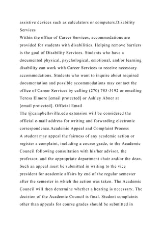 assistive devices such as calculators or computers.Disability
Services
Within the office of Career Services, accommodations are
provided for students with disabilities. Helping remove barriers
is the goal of Disability Services. Students who have a
documented physical, psychological, emotional, and/or learning
disability can work with Career Services to receive necessary
accommodations. Students who want to inquire about required
documentation and possible accommodations may contact the
office of Career Services by calling (270) 785-5192 or emailing
Teresa Elmore [email protected] or Ashley Abner at
[email protected]. Official Email
The @campbellsville.edu extension will be considered the
official e-mail address for writing and forwarding electronic
correspondence.Academic Appeal and Complaint Process
A student may appeal the fairness of any academic action or
register a complaint, including a course grade, to the Academic
Council following consultation with his/her advisor, the
professor, and the appropriate department chair and/or the dean.
Such an appeal must be submitted in writing to the vice
president for academic affairs by end of the regular semester
after the semester in which the action was taken. The Academic
Council will then determine whether a hearing is necessary. The
decision of the Academic Council is final. Student complaints
other than appeals for course grades should be submitted in
 