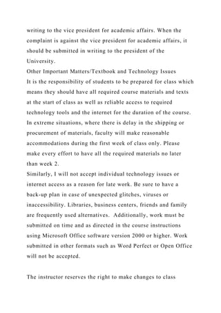 writing to the vice president for academic affairs. When the
complaint is against the vice president for academic affairs, it
should be submitted in writing to the president of the
University.
Other Important Matters/Textbook and Technology Issues
It is the responsibility of students to be prepared for class which
means they should have all required course materials and texts
at the start of class as well as reliable access to required
technology tools and the internet for the duration of the course.
In extreme situations, where there is delay in the shipping or
procurement of materials, faculty will make reasonable
accommodations during the first week of class only. Please
make every effort to have all the required materials no later
than week 2.
Similarly, I will not accept individual technology issues or
internet access as a reason for late work. Be sure to have a
back-up plan in case of unexpected glitches, viruses or
inaccessibility. Libraries, business centers, friends and family
are frequently used alternatives. Additionally, work must be
submitted on time and as directed in the course instructions
using Microsoft Office software version 2000 or higher. Work
submitted in other formats such as Word Perfect or Open Office
will not be accepted.
The instructor reserves the right to make changes to class
 