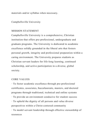materials and/or syllabus when necessary.
Campbellsville University
MISSION STATEMENT
Campbellsville University is a comprehensive, Christian
institution that offers pre-professional, undergraduate and
graduate programs. The University is dedicated to academic
excellence solidly grounded in the liberal arts that fosters
personal growth, integrity and professional preparation within a
caring environment. The University prepares students as
Christian servant leaders for life-long learning, continued
scholarship, and active participation in a diverse, global
society.
CORE VALUES
· To foster academic excellence through pre-professional
certificates, associates, baccalaureate, masters, and doctoral
programs through traditional, technical and online systems
· To provide an environment conducive for student success
· To uphold the dignity of all persons and value diverse
perspectives within a Christ-centered community
· To model servant leadership through effective stewardship of
resources
 