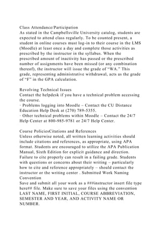 Class Attendance/Participation
As stated in the Campbellsville University catalog, students are
expected to attend class regularly. To be counted present, a
student in online courses must log-in to their course in the LMS
(Moodle) at least once a day and complete those activities as
prescribed by the instructor in the syllabus. When the
prescribed amount of inactivity has passed or the prescribed
number of assignments have been missed (or any combination
thereof), the instructor will issue the grade of “WA.” This
grade, representing administrative withdrawal, acts as the grade
of “F” in the GPA calculation.
Revolving Technical Issues
Contact the helpdesk if you have a technical problem accessing
the course.
· Problems logging into Moodle – Contact the CU Distance
Education Help Desk at (270) 789-5355.
· Other technical problems within Moodle – Contact the 24/7
Help Center at 800-985-9781 or 24/7 Help Center.
Course PoliciesCitations and References
Unless otherwise noted, all written learning activities should
include citations and references, as appropriate, using APA
format. Students are encouraged to utilize the APA Publication
Manual, Sixth Edition for explicit guidance and direction.
Failure to cite properly can result in a failing grade. Students
with questions or concerns about their writing – particularly
how to cite and reference appropriately – should contact the
instructor or the writing center . Submitted Work Naming
Convention
Save and submit all your work as a ###instructor insert file type
here## file. Make sure to save your files using the convention
LAST NAME, FIRST INITIAL, COURSE ABBREVIATION,
SEMESTER AND YEAR, AND ACTIVITY NAME OR
NUMBER.
 
