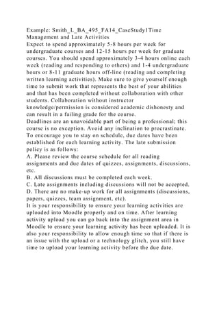 Example: Smith_L_BA_495_FA14_CaseStudy1Time
Management and Late Activities
Expect to spend approximately 5-8 hours per week for
undergraduate courses and 12-15 hours per week for graduate
courses. You should spend approximately 3-4 hours online each
week (reading and responding to others) and 1-4 undergraduate
hours or 8-11 graduate hours off-line (reading and completing
written learning activities). Make sure to give yourself enough
time to submit work that represents the best of your abilities
and that has been completed without collaboration with other
students. Collaboration without instructor
knowledge/permission is considered academic dishonesty and
can result in a failing grade for the course.
Deadlines are an unavoidable part of being a professional; this
course is no exception. Avoid any inclination to procrastinate.
To encourage you to stay on schedule, due dates have been
established for each learning activity. The late submission
policy is as follows:
A. Please review the course schedule for all reading
assignments and due dates of quizzes, assignments, discussions,
etc.
B. All discussions must be completed each week.
C. Late assignments including discussions will not be accepted.
D. There are no make-up work for all assignments (discussions,
papers, quizzes, team assignment, etc).
It is your responsibility to ensure your learning activities are
uploaded into Moodle properly and on time. After learning
activity upload you can go back into the assignment area in
Moodle to ensure your learning activity has been uploaded. It is
also your responsibility to allow enough time so that if there is
an issue with the upload or a technology glitch, you still have
time to upload your learning activity before the due date.
 