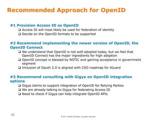© 2011 Karthik Ethirajan, all rights reserved
10
Recommended Approach for OpenID
#1 Provision Access ID as OpenID
 Access ID will most likely be used for federation of identity
 Decide on the OpenID formats to be supported
#2 Recommend implementing the newer version of OpenID, the
OpenID Connect
 We understand that OpenID is not well adopted today, but we feel that
OpenID Connect has the major ingredients for high adoption
 OpenID concept is blessed by NSTIC and gaining acceptance in government
segment
 Inclusion of Oauth 2.0 is aligned with CSO roadmap for tGuard
#3 Recommend consulting with Gigya on OpenID integration
options
 Gigya claims to support integration of OpenID for Relying Parties
 We are already talking to Gigya for federating Access ID
 Need to check if Gigya can help integrate OpenID APIs
 