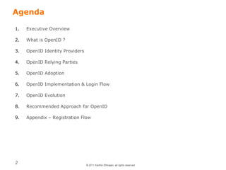 © 2011 Karthik Ethirajan, all rights reserved
2
Agenda
1. Executive Overview
2. What is OpenID ?
3. OpenID Identity Providers
4. OpenID Relying Parties
5. OpenID Adoption
6. OpenID Implementation & Login Flow
7. OpenID Evolution
8. Recommended Approach for OpenID
9. Appendix – Registration Flow
 