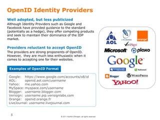 © 2011 Karthik Ethirajan, all rights reserved
5
OpenID Identity Providers
Well adopted, but less publicized
Although Identity Providers such as Google and
Facebook have provided guidance to the standard
(potentially as a hedge), they offer competing products
and seek to maintain their dominance of the IDP
market.
Providers reluctant to accept OpenID
The providers are strong proponents of OpenID.
However, they are much less enthusiastic when it
comes to accepting one for their websites.
Examples of OpenID Format
Google: https://www.google.com/accounts/o8/id
AOL: openid.aol.com/username
Yahoo: me.yahoo.com
MySpace: myspace.com/username
Blogger: username.blogger.com
Verisign: username.pip.verisignlabs.com
Orange: openid.orange.fr
LiveJournal: username.livejournal.com
 