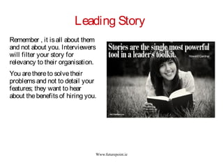 Www.futurepoint.ie
Leading Story
Remember , it isall about them
and not about you. Interviewers
will filter your story for
relevancy to their organisation.
You arethereto solvetheir
problemsand not to detail your
features; they want to hear
about thebenefitsof hiring you.
 