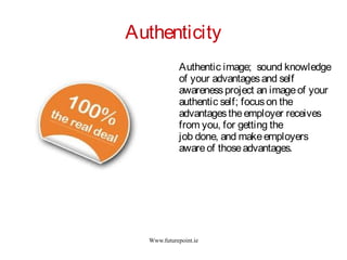 Www.futurepoint.ie
Authenticity
Authentic image; sound knowledge
of your advantagesand self
awarenessproject an imageof your
authentic self; focuson the
advantagestheemployer receives
from you, for getting the
job done, and makeemployers
awareof thoseadvantages.
 
