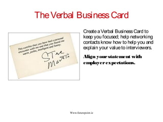 Www.futurepoint.ie
TheVerbal BusinessCard
CreateaVerbal BusinessCard to
keep you focused; help networking
contactsknow how to help you and
explain your valueto interviewers.
Align yourstatement with
employerexpectations.
 