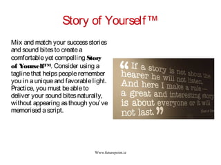 Www.futurepoint.ie
Story of Yourself™
Mix and match your successstories
and sound bitesto createa
comfortableyet compelling Story
of Yourself™. Consider using a
taglinethat helpspeopleremember
you in auniqueand favorablelight.
Practice, you must beableto
deliver your sound bitesnaturally,
without appearing asthough you’ve
memorised ascript.
 