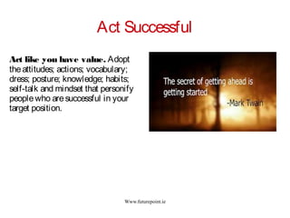 Www.futurepoint.ie
Act Successful
Act like you have value. Adopt
theattitudes; actions; vocabulary;
dress; posture; knowledge; habits;
self-talk and mindset that personify
peoplewho aresuccessful in your
target position.
 