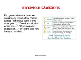 Www.futurepoint.ie
Behaviour Questions
Recognisebehavioral interview
questionsby introductory phrases
such as“Tell me/usabout atime
when you…,” “Describeasituation
whereyou…,” “Giveme/usan
exampleof…,” or “In thepast, how
haveyou handled….”
 