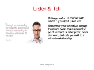 Www.futurepoint.ie
Listen & Tell
It isimpo ssible to connect with
othersif you don’t listen well.
Remember your objective; engage
theinterviewer; sharesuccinctly;
point to benefits; offer proof; never
droneon; dedicateyourself to a
win-win relationship.
 