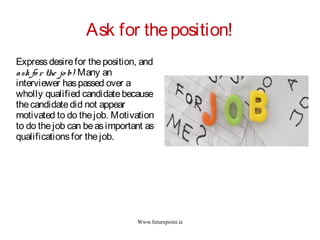 Www.futurepoint.ie
Ask for theposition!
Expressdesirefor theposition, and
ask fo r the jo b! Many an
interviewer haspassed over a
wholly qualified candidatebecause
thecandidatedid not appear
motivated to do thejob. Motivation
to do thejob can beasimportant as
qualificationsfor thejob.
 