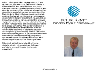 Www.futurepoint.ie
Futurepoint areasynthesisof management and education
professionals. It isheaded up by Paul Walsh and located in
County Waterford. Paul hasworked in theIrish public
transport and themulti national industrial sector. Hehasalso
expanded hiscareer portfolio into theeducation and training
sector. Hehassuccessfully managed complex multi million
Euro operations, delivering businessprocessimprovement,
employeedevelopment, changemangement, and managing
diversemulti level employeerelations. Hehasspecialisation
in recruitment, employeetraining, team building, employee
engagement & intervention, communications, interviewing &
selection. Hehasdeveloped adult education coursesfor third
level collegessuch as UCC, WIT, and delivered training to
such professional bodiesasmembersof theIrish Law
Society. Hehasalso worked in second level education
delivering career guidanceteaching. HeholdsaBA Degree
from University CollegeCork, aDiplomain BusinessStudies
from Waterford Instituteof Technology, aDiplomain
Management from theIrish Management Institute, and a
MastersDegreein Law from TheUniversity of Wales.
Futurepoint isaleading enterprisedelivering smart
strategiesprimarily to thegraduateand thebroader
professional community in career development &
management.
 