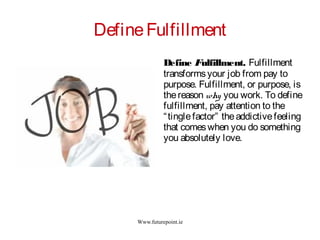 Www.futurepoint.ie
DefineFulfillment
Define Fulfillment. Fulfillment
transformsyour job from pay to
purpose. Fulfillment, or purpose, is
thereason why you work. To define
fulfillment, pay attention to the
“tinglefactor” theaddictivefeeling
that comeswhen you do something
you absolutely love.
 