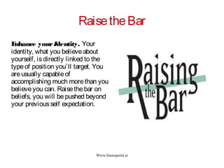 Www.futurepoint.ie
RaisetheBar
Enhance yourIdentity. Your
identity, what you believeabout
yourself, isdirectly linked to the
typeof position you’ll target. You
areusually capableof
accomplishing much morethan you
believeyou can. Raisethebar on
beliefs, you will bepushed beyond
your previousself expectation.
 