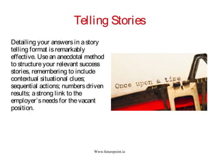 Www.futurepoint.ie
Telling Stories
Detailing your answersin astory
telling format isremarkably
effective. Usean anecdotal method
to structureyour relevant success
stories, remembering to include
contextual situational clues;
sequential actions; numbersdriven
results; astrong link to the
employer’sneedsfor thevacant
position.
 