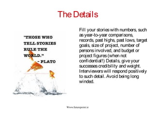 Www.futurepoint.ie
TheDetails
Fill your storieswith numbers, such
asyear-to-year comparisons,
records, past highs, past lows, target
goals, sizeof project, number of
personsinvolved, and budget or
project figures(when not
confidential!) Details, giveyour
successescredibility and weight.
Interviewerswill respond positively
to such detail. Avoid being long
winded.
 