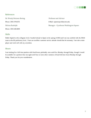 2
References
Dr. Wendy Petersen Boring Professor and Advisor
Phone: (503) 370-6555 E-Mail: wpeterse@willamette.edu
Helena Rudolph Manager – Gymboree Washington Square
Phone: (503) 620-2898
Skills
Hablo Español at the collegiate level, I studied abroad in Spain in the spring of 2016 and I am was certified with the DELE
exam at the B1 proficiency level. I have an excellent customer service attitude should that be necessary. I am also a team
player and work well with my coworkers.
Hours
I am looking for a full time position with fixed hours, preferably nine until five, Monday through Friday, though I would
be available for a position that was eight until four or some other variation of fixed full time hours Monday through
Friday. Thank you for your consideration.
 