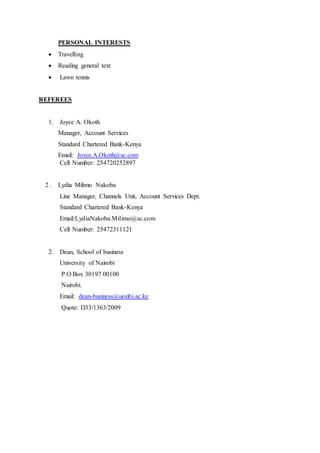 PERSONAL INTERESTS
 Travelling
 Reading general text
 Lawn tennis
REFEREES
1. Joyce A. Okoth
Manager, Account Services
Standard Chartered Bank-Kenya
Email: Joyce.A.Okoth@sc.com
Cell Number: 254720252897
2 . Lydia Milimo Nakoba
Line Manager, Channels Unit, Account Services Dept.
Standard Chartered Bank-Kenya
Email:LydiaNakoba.Milimo@sc.com
Cell Number: 25472311121
2. Dean, School of business
University of Nairobi
P.O Box 30197 00100
Nairobi.
Email: dean-business@uonbi.ac.ke
Quote: D33/1363/2009
 