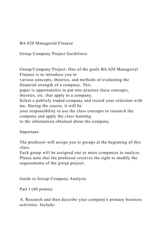 BA 620 Managerial Finance
Group Company Project Guidelines
Group/Company Project. One of the goals BA 620 Managerial
Finance is to introduce you to
various concepts, theories, and methods of evaluating the
financial strength of a company. This
paper is opportunities to put into practice these concepts,
theories, etc. that apply to a company.
Select a publicly traded company and record your selection with
me. During the course, it will be
your responsibility to use the class concepts to research the
company and apply the class learning
to the information obtained about the company.
Important:
The professor will assign you to groups at the beginning of this
class.
Each group will be assigned one or more companies to analyze.
Please note that the professor reserves the right to modify the
requirements of the group project.
Guide to Group Company Analysis
Part I (40 points)
A. Research and then describe your company's primary business
activities. Include:
 