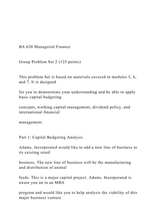 BA 620 Managerial Finance
Group Problem Set 2 (125 points)
This problem Set is based on materials covered in modules 5, 6,
and 7. It is designed
for you to demonstrate your understanding and be able to apply
basic capital budgeting
concepts, working capital management, dividend policy, and
international financial
management.
Part 1: Capital Budgeting Analysis
Adams, Incorporated would like to add a new line of business to
its existing retail
business. The new line of business will be the manufacturing
and distribution of animal
feeds. This is a major capital project. Adams, Incorporated is
aware you an in an MBA
program and would like you to help analysis the viability of this
major business venture
 