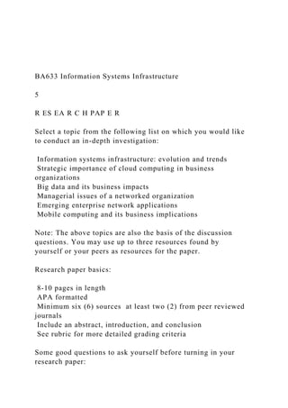 BA633 Information Systems Infrastructure
5
R ES EA R C H PAP E R
Select a topic from the following list on which you would like
to conduct an in-depth investigation:
Information systems infrastructure: evolution and trends
Strategic importance of cloud computing in business
organizations
Big data and its business impacts
Managerial issues of a networked organization
Emerging enterprise network applications
Mobile computing and its business implications
Note: The above topics are also the basis of the discussion
questions. You may use up to three resources found by
yourself or your peers as resources for the paper.
Research paper basics:
8-10 pages in length
APA formatted
Minimum six (6) sources at least two (2) from peer reviewed
journals
Include an abstract, introduction, and conclusion
See rubric for more detailed grading criteria
Some good questions to ask yourself before turning in your
research paper:
 