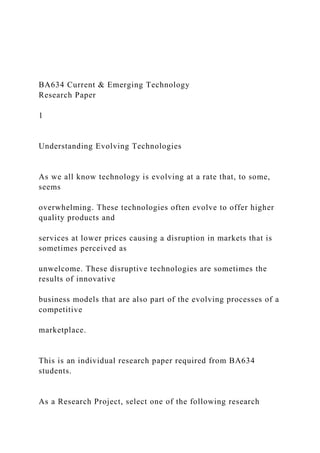 BA634 Current & Emerging Technology
Research Paper
1
Understanding Evolving Technologies
As we all know technology is evolving at a rate that, to some,
seems
overwhelming. These technologies often evolve to offer higher
quality products and
services at lower prices causing a disruption in markets that is
sometimes perceived as
unwelcome. These disruptive technologies are sometimes the
results of innovative
business models that are also part of the evolving processes of a
competitive
marketplace.
This is an individual research paper required from BA634
students.
As a Research Project, select one of the following research
 