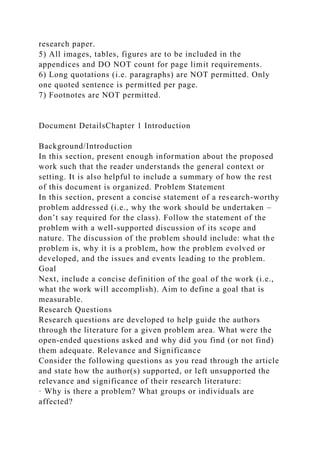 research paper.
5) All images, tables, figures are to be included in the
appendices and DO NOT count for page limit requirements.
6) Long quotations (i.e. paragraphs) are NOT permitted. Only
one quoted sentence is permitted per page.
7) Footnotes are NOT permitted.
Document DetailsChapter 1 Introduction
Background/Introduction
In this section, present enough information about the proposed
work such that the reader understands the general context or
setting. It is also helpful to include a summary of how the rest
of this document is organized. Problem Statement
In this section, present a concise statement of a research-worthy
problem addressed (i.e., why the work should be undertaken –
don’t say required for the class). Follow the statement of the
problem with a well-supported discussion of its scope and
nature. The discussion of the problem should include: what the
problem is, why it is a problem, how the problem evolved or
developed, and the issues and events leading to the problem.
Goal
Next, include a concise definition of the goal of the work (i.e.,
what the work will accomplish). Aim to define a goal that is
measurable.
Research Questions
Research questions are developed to help guide the authors
through the literature for a given problem area. What were the
open-ended questions asked and why did you find (or not find)
them adequate. Relevance and Significance
Consider the following questions as you read through the article
and state how the author(s) supported, or left unsupported the
relevance and significance of their research literature:
· Why is there a problem? What groups or individuals are
affected?
 