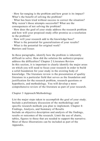 · How far-ranging is the problem and how great is its impact?
What’s the benefit of solving the problem?
· What has been tried without success to correct the situation?
Why weren’t those attempts successful? What are the
consequences of not solving the problem?
· How does the goal of your study address the research problem
and how will your proposed study offer promise as a resolution
to the problem?
· How will your research add to the knowledge base?
· What is the potential for generalization of your results?
· What is the potential for original work?
Barriers and Issues
In these paragraphs, identify how the problem is inherently
difficult to solve. How did the solution the author(s) propose
address the difficulties? Chapter 2 Literature Review
In this section, it is important to clearly identify the major areas
on which you will need to focus your research in order to build
a solid foundation for your study in the existing body of
knowledge. The literature review is the presentation of quality
literature in a particular field that serves as the foundation and
justification for the research problem, research questions or
hypothesis, and methodology. You will develop a more
comprehensive review of the literature as part of your research.
Chapter 3 Approach/Methodology
List the major steps taken to accomplish the goal of your study.
Include a preliminary discussion of the methodology and
specific research methods you plan to implement. Chapter 4:
Findings, Analysis, and Summary of Results
Include an objective description and analysis of the findings,
results or outcomes of the research. Limit the use of charts,
tables, figures to those that are needed to support the narrative.
Most of these illustrations can be included as part of the
Appendix.
 