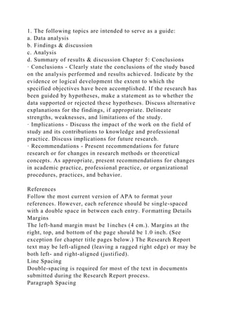 1. The following topics are intended to serve as a guide:
a. Data analysis
b. Findings & discussion
c. Analysis
d. Summary of results & discussion Chapter 5: Conclusions
· Conclusions - Clearly state the conclusions of the study based
on the analysis performed and results achieved. Indicate by the
evidence or logical development the extent to which the
specified objectives have been accomplished. If the research has
been guided by hypotheses, make a statement as to whether the
data supported or rejected these hypotheses. Discuss alternative
explanations for the findings, if appropriate. Delineate
strengths, weaknesses, and limitations of the study.
· Implications - Discuss the impact of the work on the field of
study and its contributions to knowledge and professional
practice. Discuss implications for future research.
· Recommendations - Present recommendations for future
research or for changes in research methods or theoretical
concepts. As appropriate, present recommendations for changes
in academic practice, professional practice, or organizational
procedures, practices, and behavior.
References
Follow the most current version of APA to format your
references. However, each reference should be single-spaced
with a double space in between each entry. Formatting Details
Margins
The left-hand margin must be 1inches (4 cm.). Margins at the
right, top, and bottom of the page should be 1.0 inch. (See
exception for chapter title pages below.) The Research Report
text may be left-aligned (leaving a ragged right edge) or may be
both left- and right-aligned (justified).
Line Spacing
Double-spacing is required for most of the text in documents
submitted during the Research Report process.
Paragraph Spacing
 