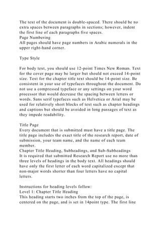 The text of the document is double-spaced. There should be no
extra spaces between paragraphs in sections; however, indent
the first line of each paragraphs five spaces.
Page Numbering
All pages should have page numbers in Arabic numerals in the
upper right-hand corner.
Type Style
For body text, you should use 12-point Times New Roman. Text
for the cover page may be larger but should not exceed 14-point
size. Text for the chapter title text should be 14-point size. Be
consistent in your use of typefaces throughout the document. Do
not use a compressed typeface or any settings on your word
processor that would decrease the spacing between letters or
words. Sans serif typefaces such as Helvetica or Arial may be
used for relatively short blocks of text such as chapter headings
and captions but should be avoided in long passages of text as
they impede readability.
Title Page
Every document that is submitted must have a title page. The
title page includes the exact title of the research report, date of
submission, your team name, and the name of each team
member.
Chapter Title Heading, Subheadings, and Sub-Subheadings
It is required that submitted Research Report use no more than
three levels of headings in the body text. All headings should
have only the first letter of each word capitalized except that
non-major words shorter than four letters have no capital
letters.
Instructions for heading levels follow:
Level 1: Chapter Title Heading
This heading starts two inches from the top of the page, is
centered on the page, and is set in 14point type. The first line
 