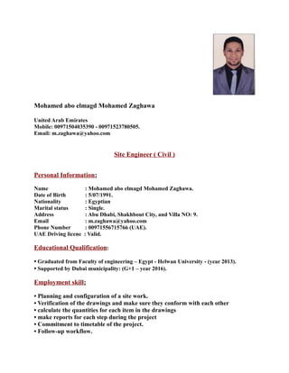 Mohamed abo elmagd Mohamed Zaghawa
United Arab Emirates
Mobile: 00971504035390 - 00971523780505.
Email: m.zaghawa@yahoo.com
Site Engineer ( Civil )
Personal Information:
Name : Mohamed abo elmagd Mohamed Zaghawa.
Date of Birth : 5/07/1991.
Nationality : Egyptian
Marital status : Single.
Address : Abu Dhabi, Shakhbout City, and Villa NO: 9.
Email : m.zaghawa@yahoo.com
Phone Number : 00971556715766 (UAE).
UAE Driving licene : Valid.
Educational Qualification:
• Graduated from Faculty of engineering – Egypt - Helwan University - (year 2013).
• Supported by Dubai municipality: (G+1 – year 2016).
Employment skill:
• Planning and configuration of a site work.
• Verification of the drawings and make sure they conform with each other
• calculate the quantities for each item in the drawings
• make reports for each step during the project
• Commitment to timetable of the project.
• Follow-up workflow.
 