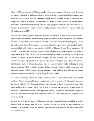  <Your Name> 2015 3 of 4
effect of 9/11 was amongst the Muslims as all of them were considered Terrorists even if they do
not support Al-Qaeda. In addition to physical threats and attacks, Arabs and Muslim students also
faced enormous scrutiny from the authorities. People around the globe starting to take Islam as a
religion of Violence, it damaged the reputation and purity of Islam. Today it has become almost
impossible for them to restrain from it. This led other groups to emerge for the same cause as Al-
Qaeda with contradictory beliefs. Theorists and Researchers believe that 9/11 was an inside job
(R. Jackson et al, p. 227).
CIA and other defense agencies were directly/indirectly involved in 9/11 attack. After the attack,
a year or two later theorists and researchers began to collect data from the incident and gathered
enormous of data which claimed that CIA was well aware of the attack. Not to be forgotten, Osama
bin Laden was a former CIA agent/spy who worked them for many years. Nine Scholarly papers
were published with proof as a compendium in 2006 by Elsevier Science Press, suggesting US
complicity in a false flag operation. One of the best independent scientific research done so far is
by Dr. David Ray Griffin, he put forth the most challenging evidences regarding the attack which
consists of almost 10 books (Rowland Morgan and Ian Henshall, pg. 201-230) The 9/11
Commission report highlighted many questions but public were given only 60 days to question.
Unfortunately many of the raised questions were not answered as they might be leading to some
other conspiracies. These researches qualifies for best legitimate evidences of the involvement and
influential impact of US’s leading defense agencies. People suffered from affection of various
disorders and problems (Frank Legge & Tony Szamboti, ME).
9/11 attack additionally affected the health of millions, most of which suffered from serious health
problems. People were scared to travel by plane due to fear of terrorism. Post-traumatic stress was
the biggest effect of 9/11. Thousands of cases were reported of illness because of the toxic dust,
many suffered from asthma. There was a lack of support and preventive actions from the
authorities. People were suffering from depression, anxiety. People who spectated the collapse of
the twin towers had heart burn. Rate of people suffered 9/11 have increased 4% on global scale
(Lawson, 2013).
To wrap up, 9/11 led the wars in Afghanistan and Iraq. Osama bin Laden was killed in raid in
Pakistan and was thrown into the ocean. Muslims all over the world are now considered as
terrorists. The economy, health and financial markets were badly affected not only US but other
 