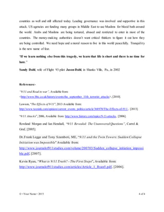  <Your Name> 2015 4 of 4
countries as well and still affected today. Leading governance was involved and supportive in this
attack. US agencies are funding many groups in Middle East to use Muslims for blood bath around
the world. Arabs and Muslims are being tortured, abused and restricted to enter in most of the
countries. The money-making authorities doesn’t want critical thinkers to figure it out how they
are being controlled. We need hope and a moral reason to live in this world peacefully. Tranquility
is the new name of fear.
“If we learn nothing else from this tragedy, we learn that life is short and there is no time for
hate.”
Sandy Dahl, wife of Flight 93 pilot Jason Dahl, in Shanks Ville, Pa., in 2002
References:-
“9/11 and Road to war”, Available from:
<http://www.bbc.co.uk/history/events/the_september_11th_terrorist_attacks>, [2010].
Lawson, “The Effects of 9/11”,2013 Available from:
http://www.teenink.com/opinion/current_events_politics/article/368970/The-Effects-of-911/, [2013].
“9/11 Attacks”,2006, Available from: http://www.history.com/topics/9-11-attacks, [2006].
Rowland Morgan and Ian Henshall, “9/11 Revealed: The Unanswered Questions”, Carrol &
Graf, [2005].
Dr.Frank Legge and Tony Szamboti, ME, “9/11 and the Twin Towers: Sudden Collapse
Initiation was Impossible” Available from:
http://www.journalof911studies.com/volume/200703/Sudden_collapse_initiation_impossi
ble.pdf, [2007].
Kevin Ryan, “What is 9/11 Truth? - The First Steps”, Available from:
http://www.journalof911studies.com/articles/Article_1_Ryan5.pdf, [2006].
 