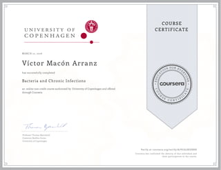EDUCA
T
ION FOR EVE
R
YONE
CO
U
R
S
E
C E R T I F
I
C
A
TE
COURSE
CERTIFICATE
MARCH 12, 2016
Víctor Macón Arranz
Bacteria and Chronic Infections
an online non-credit course authorized by University of Copenhagen and offered
through Coursera
has successfully completed
Professor Thomas Bjarnsholt
Costerton Biofilm Center
University of Copenhagen
Verify at coursera.org/verify/A7VC6LSEUSHX
Coursera has confirmed the identity of this individual and
their participation in the course.
 