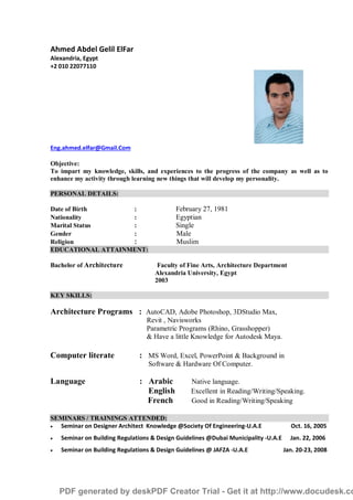 Ahmed Abdel Gelil ElFar
Alexandria, Egypt
+2 010 22077110
Eng.ahmed.elfar@Gmail.Com
Objective:
To impart my knowledge, skills, and experiences to the progress of the company as well as to
enhance my activity through learning new things that will develop my personality.
PERSONAL DETAILS:
Date of Birth : February 27, 1981
Nationality : Egyptian
Marital Status : Single
Gender : Male
Religion : Muslim
EDUCATIONAL ATTAINMENT:
Bachelor of Architecture Faculty of Fine Arts, Architecture Department
Alexandria University, Egypt
2003
KEY SKILLS:
Architecture Programs : AutoCAD, Adobe Photoshop, 3DStudio Max,
Revit , Navisworks
Parametric Programs (Rhino, Grasshopper)
& Have a little Knowledge for Autodesk Maya.
Computer literate : MS Word, Excel, PowerPoint & Background in
Software & Hardware Of Computer.
Language : Arabic Native language.
English Excellent in Reading/Writing/Speaking.
French Good in Reading/Writing/Speaking
SEMINARS / TRAININGS ATTENDED:
 Seminar on Designer Architect Knowledge @Society Of Engineering-U.A.E Oct. 16, 2005
 Seminar on Building Regulations & Design Guidelines @Dubai Municipality -U.A.E Jan. 22, 2006
 Seminar on Building Regulations & Design Guidelines @ JAFZA -U.A.E Jan. 20-23, 2008
PDF generated by deskPDF Creator Trial - Get it at http://www.docudesk.co
 