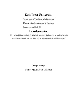 East West University
Department of Business Administration
Course title: Introduction to Business
Course code: BUS101
An assignment on
“Why is Social Responsibility? Why is it important for business to act in a Socially
Responsible manner? Do you think Social Responsibility is worth the cost?”
Prepared by
Name: Md. Shabab Mehebub
 