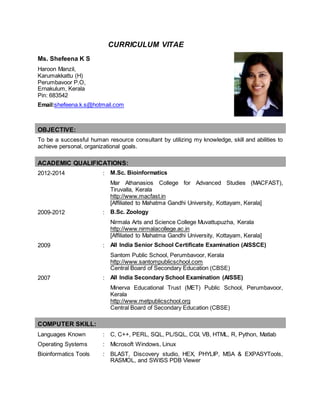 CURRICULUM VITAE
Ms. Shefeena K S
Haroon Manzil,
Karumakkattu (H)
Perumbavoor P.O,
Ernakulum, Kerala
Pin: 683542
Email:shefeena.k.s@hotmail.com
OBJECTIVE:
To be a successful human resource consultant by utilizing my knowledge, skill and abilities to
achieve personal, organizational goals.
ACADEMIC QUALIFICATIONS:
2012-2014 : M.Sc. Bioinformatics
Mar Athanasios College for Advanced Studies (MACFAST),
Tiruvalla, Kerala
http://www.macfast.in
[Affiliated to Mahatma Gandhi University, Kottayam, Kerala]
2009-2012 : B.Sc. Zoology
Nirmala Arts and Science College Muvattupuzha, Kerala
http://www.nirmalacollege.ac.in
[Affiliated to Mahatma Gandhi University, Kottayam, Kerala]
2009 : All India Senior School Certificate Examination (AISSCE)
Santom Public School, Perumbavoor, Kerala
http://www.santompublicschool.com
Central Board of Secondary Education (CBSE)
2007 : All India Secondary School Examination (AISSE)
Minerva Educational Trust (MET) Public School, Perumbavoor,
Kerala
http://www.metpublicschool.org
Central Board of Secondary Education (CBSE)
COMPUTER SKILL:
Languages Known : C, C++, PERL, SQL, PL/SQL, CGI, VB, HTML, R, Python, Matlab
Operating Systems : Microsoft Windows, Linux
Bioinformatics Tools : BLAST, Discovery studio, HEX, PHYLIP, MSA & EXPASYTools,
RASMOL, and SWISS PDB Viewer
 