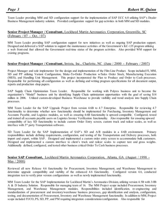 Page 3 Robert W. Quinn
Team Leader providing MM and SD configuration support for the implementation of SAP ECC 6.0 utilizing SAP’s Dealer
Business Management industry solution. Provided configuration support for gap activities in both MM and SD modules.
Senior Project Manager / Consultant, Lockheed Martin Aeronautics Corporation, Greenville, SC
(February / 07 - Oct. / 07)
MM Team Leader providing SAP configuration support for new initiatives as well as ongoing SAP production support.
Designed and delivered a SAP solution to support the maintenance activities of the Government’s KC-135 program utilizing
a web front-end that allowed the Government real-time status of the program activities. Also provided WM support for
existing programs.
Senior Project Manager / Consultant, Invista, Inc., Charlotte, NC (June / 2000 - February / 2007)
Project Manager and sole implementer for the design and implementation of the Film Line Product. Scope included FI, MM,
SD and PP utilizing Variant Configuration, Make-To-Order Production w/Sales Order Stock, Manufacturing Execution
(MES), and Handling Unit Management. This project incorporated the Plan to Produce and Order to Cash processes.
Responsible for performing all configuration as well as defining and writing program specifications for all document output,
reports and production shop papers.
SAP Supply Chain Optimization Team Leader. Responsible for working with Polyres business unit to become the
organization’s “Model” business unit by identifying Supply Chain optimization opportunities with the goal of saving $14
million in 2006. Utilized custom-developed Business Warehouse to provide visibility and trend analysis into Supply Chain
processes.
MM Team Leader for the SAP Upgrade Project from version 4.6B to 4.7 Enterprise. Responsible for reviewing 4.7
functionality to determine whether new functionality should be implemented for Purchasing, Inventory Management and
Accounts Payable, and Logistics modules, as well as ensuring 4.6B functionality is upward compatible. Configured, tested
and trained all accounts payable users on Logistics Invoice Verification functionality. Also responsible for ensuring upward
compatibility of key SD functionality to include custom Order Entry screen, custom truck and railcar scales, as well as
interface with 3rd
party Transportation software.
SD Team Leader for the SAP Implementation of SAP’s SD and A/R modules in a 4.6B environment. Primary
responsibilities include defining requirements, configuration, and testing of the Transportation and Delivery processes, both
import and export, within SAP. Designed and implemented a custom order entry screen to accommodate bulk customers.
Designed and implemented a custom interface to client’s truck and railcar scales to capture tare and gross weights.
Additionally defined, configured, and tested other business critical Order To Cash business processes.
Senior SAP Consultant, Lockheed Martin Aeronautics Corporation, Atlanta, GA (August / 1998 -
May / 2000)
Reviewed all new Release 4.6 functionality for Procurement, Inventory Management, and Warehouse Management to
determine upgrade compatibility and viability of the enhanced 4.6 functionality. Configured version 4.6, conducted
integration test to verify prior version configurations as well as newly implemented functionality.
MM Team Leader for the SAP Implementation for Lockheed Martin’s Aeronautics Division, utilizing version 4.5B with 3.0B
A & D Industry Solution. Responsible for managing team of 16. The MM Project scope included Procurement, Inventory
Management, and Warehouse Management modules. Responsibilities included identification, re-engineering and
standardization of procurement and inventory/warehouse business processes, gap identification and analysis, configuration,
testing, and documentation of Procurement, Inventory and Warehouse Management functionality. In addition to MM, Project
scope included FI/CO, PS, SD, PP, and PM requiring integration considerations/configuration. Also responsible for
 
