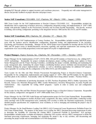 Page 4 Robert W. Quinn
designing R/F Barcode solution to support inventory and warehouse processes. Frequently met with senior management to
discuss and provide feedback on project direction and project issues.
Senior SAP Consultant, CELGARD, LLC, Charlotte, NC (March / 1998 - August / 1998)
MM Team Leader for the SAP Implementation at Hoechst Celanese CELGARD, LLC. Responsibilities included the
identification and re-engineering of business processes, configuration, integration testing, and implementation of SAP’s MM
module with particular emphasis on the Procurement, Inventory and Accounts Payable functionality. Also heavily involved
in defining and resolving configuration pertaining to the integration between MM and the SD, FI/CO, and PP modules.
Senior SAP Consultant, IBM, Charlotte, NC (October / 97 - March / 98)
Team Leader for the SAP Implementation at Century Furniture, Inc. Responsibilities included assisting MM/WM project
team with the business process identification, configuration, integration testing, and implementation of the Inventory,
Purchasing, and Warehouse functionality. Manager for the ABAP project team responsible for meeting with the FI/CO, SD,
MM, and PP project teams to identify/document conversion, reporting, and sapscript requirements and ensuring that all
requirements were successfully programmed, tested and signed-off on prior to implementation.
Project Manager, Osprey Systems, Inc., Charlotte, NC (November / 1993 - October / 1997)
Project Manager for the Implementation of SAP’s FI/CO, MM, AM and SD modules at Omni Services, Inc. utilizing SAP’s
ASAP methodology. Responsible for project workplan development, project staffing, providing status updates to Omni
Senior Management and the Project Steering Committee, coordinating the project schedule, identifying and maintaining the
scope management plan, maintaining the project budget, coordinating business process definition and documentation using
LiveModel, defining the project implementation schedule, as well as identifying opportunities for additional SAP projects.
Also responsible for assisting with the configuration of the MM, FI/CO, and AM modules.
Team Leader for the Film and Fiber Division Procurement Reengineering Project at Hoechst-Celanese Corporation.
Responsible for the configuration, implementation and ongoing support of SAP’s MM and PM modules for the eight Film
and Fiber plants in the southeast. Functionality within the MM module that is being utilized includes: Purchase Orders,
Communication / Confirmation of purchasing documents via EDI, Purchase Requisitions, RFQ’s, Outline Agreements, Info
Records, Source List, Materials Management, MRP, Vendor Maintenance, Inventory Management, Accounts Payable and
Authorizations. Also responsible for writing ABAP programs / reports in order to satisfy user and configuration
requirements.
Team Leader for the Film and Fiber Division Procurement Upgrade Project at Hoechst-Celanese Corporation. Responsible
for the analysis, configuration and upgrade of SAP’s MM module from 2.2E to 3.0C.
Project Manager for the CDP ERS Audit Design and Implementation project for First Union National Bank. Responsibilities
included workplan development to include all project tasks, assignments, due dates, and key deliverables, conducting weekly
status meetings with FUNB management team, conducting JAD sessions to define the functional requirements, reviewing
detailed program specifications for completeness, issue resolution, as well as managing and monitoring the project’s day to
day activities.
Project Manager for the Small Business Lending Unit (SBLU) ALS Commercial Loans Requirements Definition Project for
First Union National Bank. The purpose of this project was to define the SBLU functional processing requirements in order
to determine the feasibility for converting the existing SBLU Commercial Portfolio to Systematics’ ALS package.
Responsibilities included project workplan development, conducting JAD sessions with key SBLU management to define the
functional processing requirements, managing and monitoring the project’s day to day activities, and documenting and
presenting the project results and recommendations to FUNB management.
 