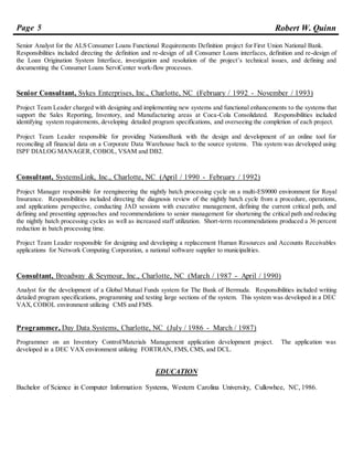 Page 5 Robert W. Quinn
Senior Analyst for the ALS Consumer Loans Functional Requirements Definition project for First Union National Bank.
Responsibilities included directing the definition and re-design of all Consumer Loans interfaces, definition and re-design of
the Loan Origination System Interface, investigation and resolution of the project’s technical issues, and defining and
documenting the Consumer Loans ServiCenter work-flow processes.
Senior Consultant, Sykes Enterprises, Inc., Charlotte, NC (February / 1992 - November / 1993)
Project Team Leader charged with designing and implementing new systems and functional enhancements to the systems that
support the Sales Reporting, Inventory, and Manufacturing areas at Coca-Cola Consolidated. Responsibilities included
identifying system requirements, developing detailed program specifications, and overseeing the completion of each project.
Project Team Leader responsible for providing NationsBank with the design and development of an online tool for
reconciling all financial data on a Corporate Data Warehouse back to the source systems. This system was developed using
ISPF DIALOG MANAGER, COBOL, VSAM and DB2.
Consultant, SystemsLink, Inc., Charlotte, NC (April / 1990 - February / 1992)
Project Manager responsible for reengineering the nightly batch processing cycle on a multi-ES9000 environment for Royal
Insurance. Responsibilities included directing the diagnosis review of the nightly batch cycle from a procedure, operations,
and applications perspective, conducting JAD sessions with executive management, defining the current critical path, and
defining and presenting approaches and recommendations to senior management for shortening the critical path and reducing
the nightly batch processing cycles as well as increased staff utilization. Short-term recommendations produced a 36 percent
reduction in batch processing time.
Project Team Leader responsible for designing and developing a replacement Human Resources and Accounts Receivables
applications for Network Computing Corporation, a national software supplier to municipalities.
Consultant, Broadway & Seymour, Inc., Charlotte, NC (March / 1987 - April / 1990)
Analyst for the development of a Global Mutual Funds system for The Bank of Bermuda. Responsibilities included writing
detailed program specifications, programming and testing large sections of the system. This system was developed in a DEC
VAX, COBOL environment utilizing CMS and FMS.
Programmer, Day Data Systems, Charlotte, NC (July / 1986 - March / 1987)
Programmer on an Inventory Control/Materials Management application development project. The application was
developed in a DEC VAX environment utilizing FORTRAN, FMS, CMS, and DCL.
EDUCATION
Bachelor of Science in Computer Information Systems, Western Carolina University, Cullowhee, NC, 1986.
 