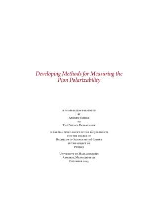 Developing Methods for Measuring the
Pion Polarizability
a dissertation presented
by
Andrew Schick
to
The Physics Department
in partial fulfillment of the requirements
for the degree of
Bachelor of Science with Honors
in the subject of
Physics
University of Massachusetts
Amherst, Massachusetts
December 2015
 