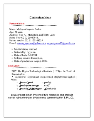 Curriculum Vitae
Personal data:
Name: Mohamed Ayman Sadek.
Age: 31 year.
Address: 9 St. Al- Mokattam, part 8610. Cairo
Home Tel: 002 02 25040944,
Person mobile: 002 01120148235.
E-mail: momo_aymoon@yahoo.com eng.mayman55@gmail.com
 Marital status: married
 Nationality: Egyptian
 Data of birth: 5/1/1984
 Military service: Exemption.
 Data of graduation: August-2006.
EDUCATION
2007. The Higher Technological Institute (H.T.I) at the Tenth of
Ramadan Cit.
 Bachelor of Mechanical Engineering ( Mechatronics Section )
With:
o General grade : good //
o Grade point average : 2.25//
o Grade of B.SC project : Excellent //
B.SC project: smart system of two machines and product
carrier robot controller by {wireless communication & P.L.C}.
 